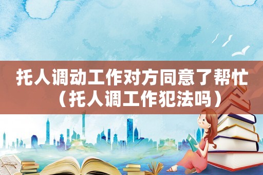 托人調(diào)動(dòng)工作對(duì)方同意了幫忙（托人調(diào)工作犯法嗎）