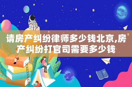 請房產糾紛律師多少錢北京,房產糾紛打官司需要多少錢