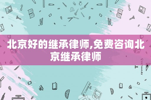 北京好的繼承律師,免費咨詢北京繼承律師