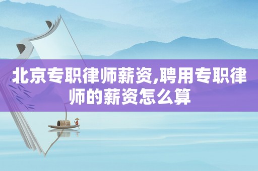 北京專職律師薪資,聘用專職律師的薪資怎么算