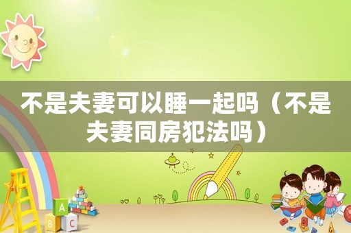 不是夫妻可以睡一起嗎（不是夫妻同房犯法嗎）