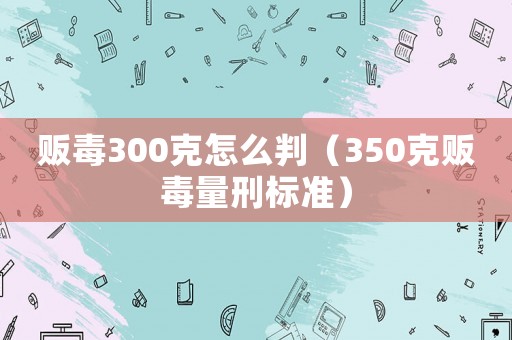 販毒300克怎么判（350克販毒量刑標準）