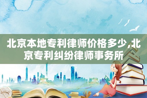 北京本地專利律師價格多少,北京專利糾紛律師事務所
