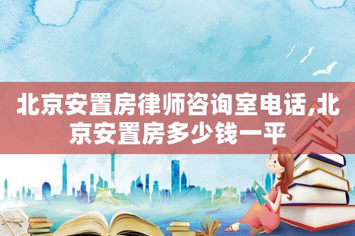 北京安置房律師咨詢室電話,北京安置房多少錢一平
