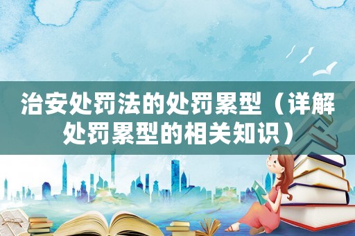 治安處罰法的處罰累型（詳解處罰累型的相關知識）