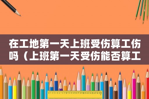 在工地第一天上班受傷算工傷嗎（上班第一天受傷能否算工傷）