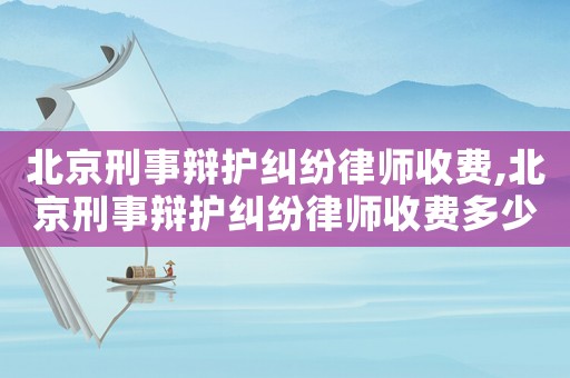 北京刑事辯護糾紛律師收費,北京刑事辯護糾紛律師收費多少錢