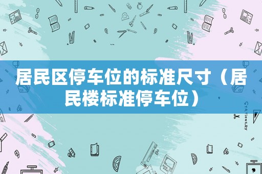 居民區(qū)停車位的標準尺寸（居民樓標準停車位）
