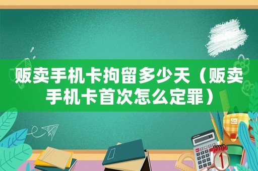 販賣手機卡拘留多少天（販賣手機卡首次怎么定罪）