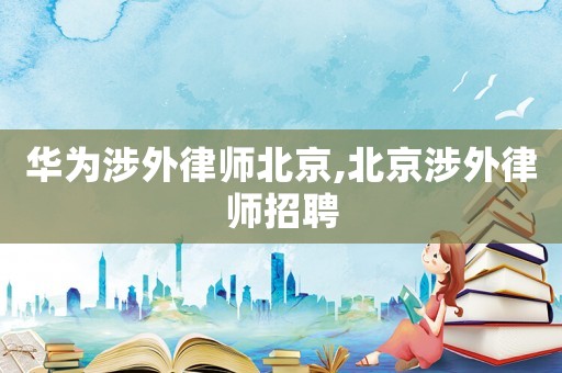 華為涉外律師北京,北京涉外律師招聘