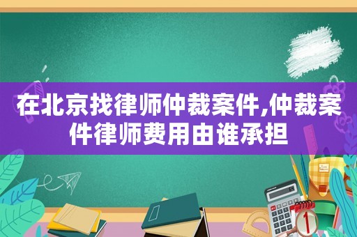 在北京找律師仲裁案件,仲裁案件律師費用由誰承擔