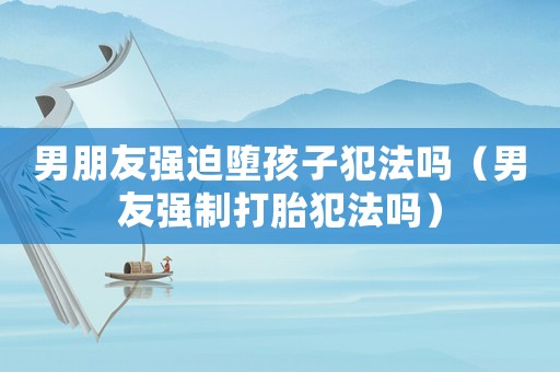 男朋友強迫墮孩子犯法嗎（男友強制打胎犯法嗎）