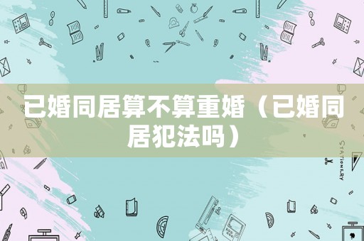 已婚同居算不算重婚（已婚同居犯法嗎）