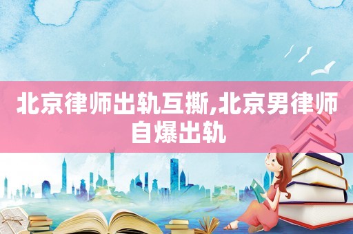 北京律師出軌互撕,北京男律師自爆出軌