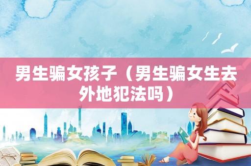 男生騙女孩子（男生騙女生去外地犯法嗎）