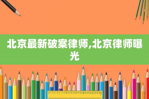 北京最新破案律師,北京律師曝光