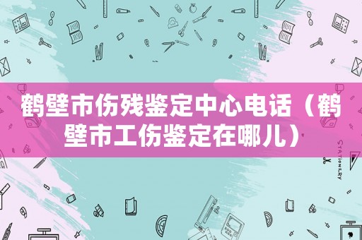 鶴壁市傷殘鑒定中心電話（鶴壁市工傷鑒定在哪兒）