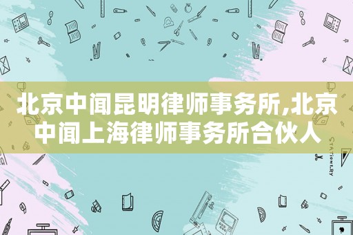 北京中聞昆明律師事務所,北京中聞上海律師事務所合伙人