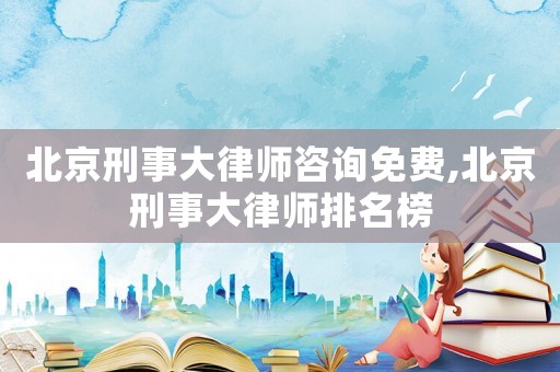 北京刑事大律師咨詢免費,北京刑事大律師排名榜