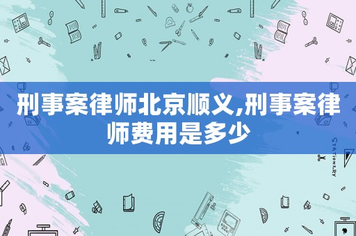 刑事案律師北京順義,刑事案律師費(fèi)用是多少