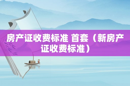 房產證收費標準 首套（新房產證收費標準）