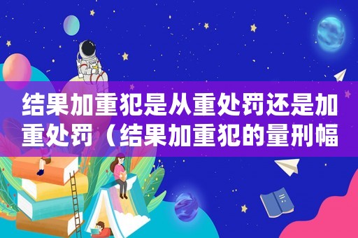 結果加重犯是從重處罰還是加重處罰（結果加重犯的量刑幅度）