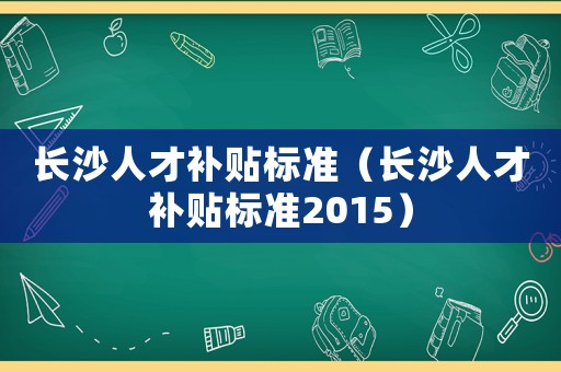 長沙人才補貼標準（長沙人才補貼標準2015）