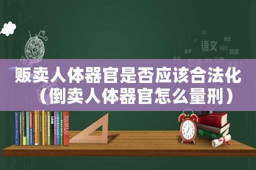 販賣人體器官是否應該合法化（倒賣人體器官怎么量刑）