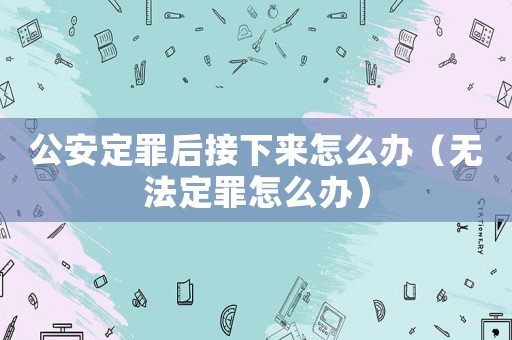 公安定罪后接下來怎么辦（無法定罪怎么辦）