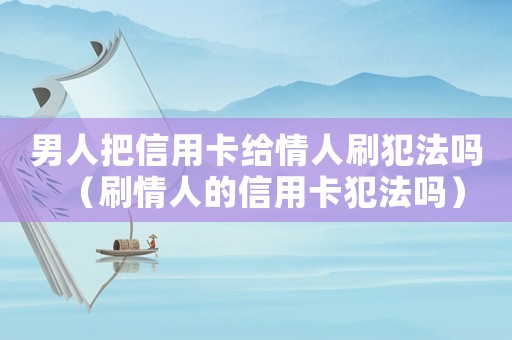 男人把信用卡給情人刷犯法嗎（刷情人的信用卡犯法嗎）