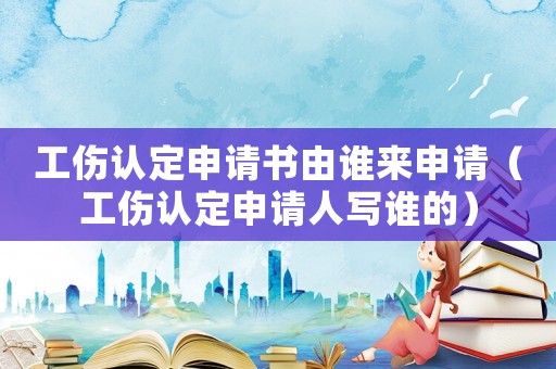 工傷認(rèn)定申請(qǐng)書由誰(shuí)來(lái)申請(qǐng)（工傷認(rèn)定申請(qǐng)人寫誰(shuí)的）