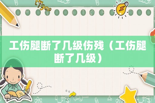工傷腿斷了幾級傷殘（工傷腿斷了幾級）