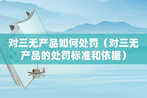 對三無產品如何處罰（對三無產品的處罰標準和依據）