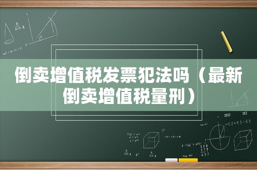 倒賣增值稅發票犯法嗎（最新倒賣增值稅量刑）