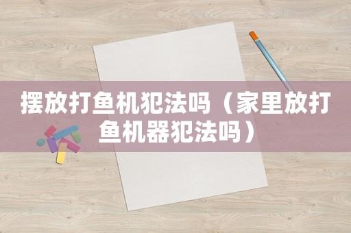 擺放打魚機(jī)犯法嗎（家里放打魚機(jī)器犯法嗎）