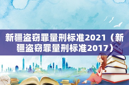 新疆盜竊罪量刑標準2021（新疆盜竊罪量刑標準2017）