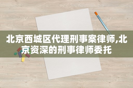 北京西城區代理刑事案律師,北京資深的刑事律師委托