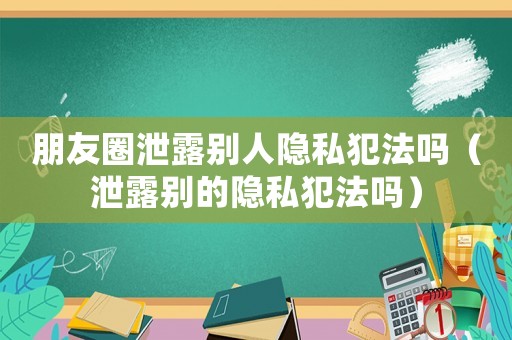 朋友圈泄露別人隱私犯法嗎（泄露別的隱私犯法嗎）