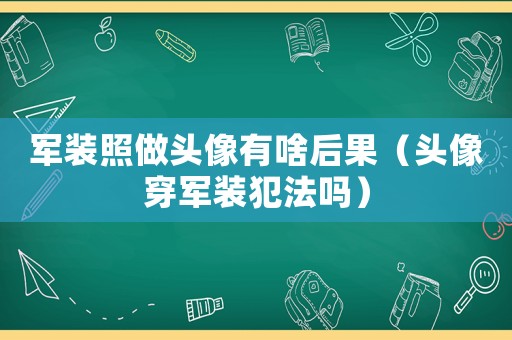 軍裝照做頭像有啥后果（頭像穿軍裝犯法嗎）