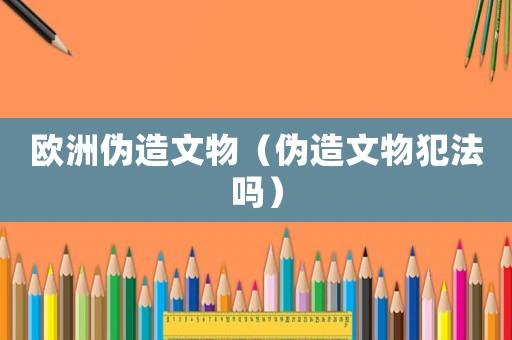 歐洲偽造文物（偽造文物犯法嗎）
