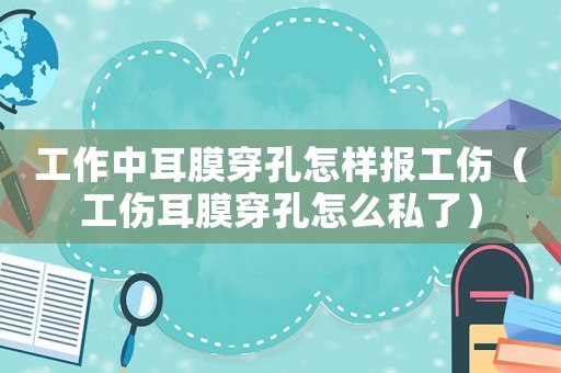工作中耳膜穿孔怎樣報工傷（工傷耳膜穿孔怎么私了）