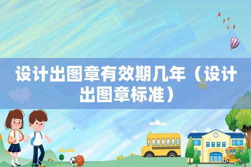 設計出圖章有效期幾年（設計出圖章標準）