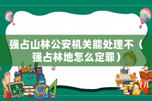 強(qiáng)占山林公安機(jī)關(guān)能處理不（強(qiáng)占林地怎么定罪）