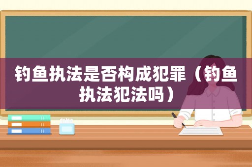 釣魚執法是否構成犯罪（釣魚執法犯法嗎）
