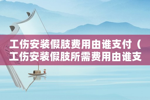 工傷安裝假肢費(fèi)用由誰(shuí)支付（工傷安裝假肢所需費(fèi)用由誰(shuí)支付）