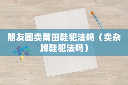 朋友圈賣莆田鞋犯法嗎（賣雜牌鞋犯法嗎）
