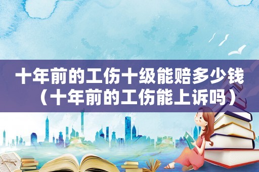 十年前的工傷十級(jí)能賠多少錢(qián)（十年前的工傷能上訴嗎）