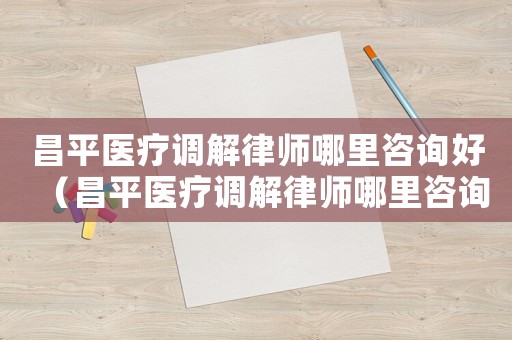 昌平醫療調解律師哪里咨詢好（昌平醫療調解律師哪里咨詢）