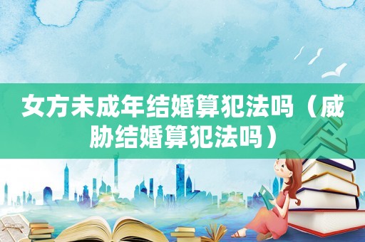 女方未成年結婚算犯法嗎（威脅結婚算犯法嗎）