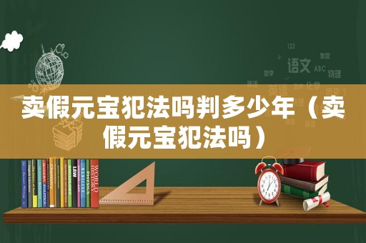 賣假元寶犯法嗎判多少年（賣假元寶犯法嗎）